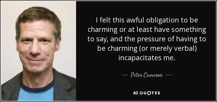 I felt this awful obligation to be charming or at least have something to say, and the pressure of having to be charming (or merely verbal) incapacitates me. - Peter Cameron