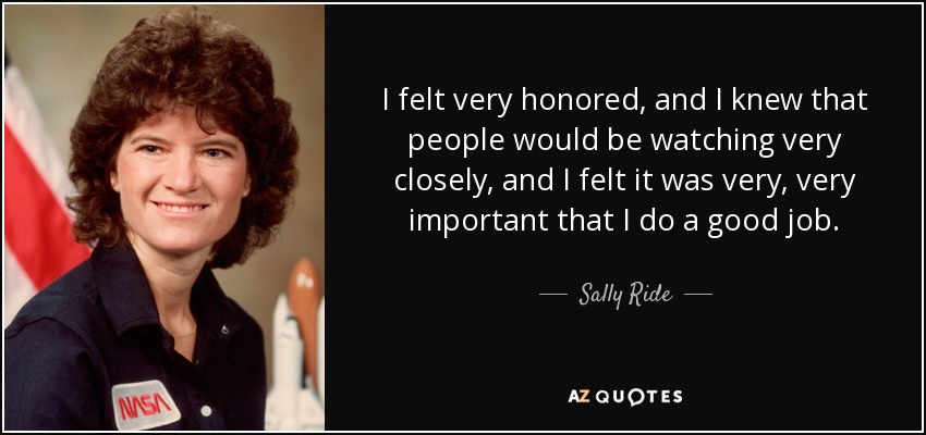 I felt very honored, and I knew that people would be watching very closely, and I felt it was very, very important that I do a good job. - Sally Ride