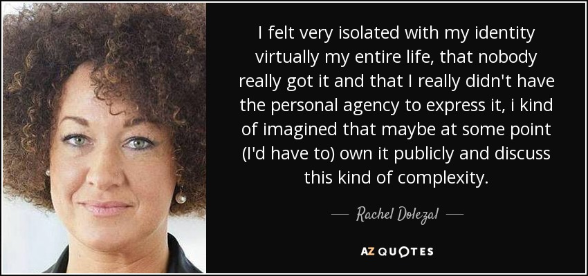 I felt very isolated with my identity virtually my entire life, that nobody really got it and that I really didn't have the personal agency to express it, i kind of imagined that maybe at some point (I'd have to) own it publicly and discuss this kind of complexity. - Rachel Dolezal