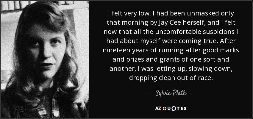 I felt very low. I had been unmasked only that morning by Jay Cee herself, and I felt now that all the uncomfortable suspicions I had about myself were coming true. After nineteen years of running after good marks and prizes and grants of one sort and another, I was letting up, slowing down, dropping clean out of race. - Sylvia Plath