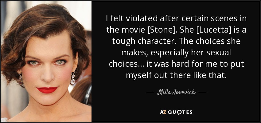 I felt violated after certain scenes in the movie [Stone]. She [Lucetta] is a tough character. The choices she makes, especially her sexual choices... it was hard for me to put myself out there like that. - Milla Jovovich