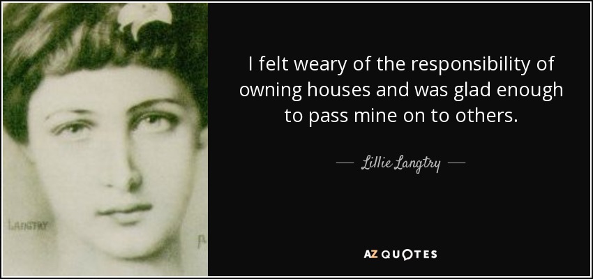 I felt weary of the responsibility of owning houses and was glad enough to pass mine on to others. - Lillie Langtry