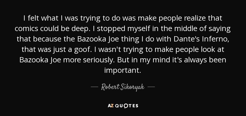 I felt what I was trying to do was make people realize that comics could be deep. I stopped myself in the middle of saying that because the Bazooka Joe thing I do with Dante's Inferno, that was just a goof. I wasn't trying to make people look at Bazooka Joe more seriously. But in my mind it's always been important. - Robert Sikoryak