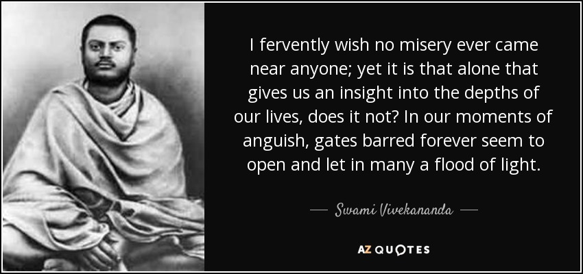 I fervently wish no misery ever came near anyone; yet it is that alone that gives us an insight into the depths of our lives, does it not? In our moments of anguish, gates barred forever seem to open and let in many a flood of light. - Swami Vivekananda