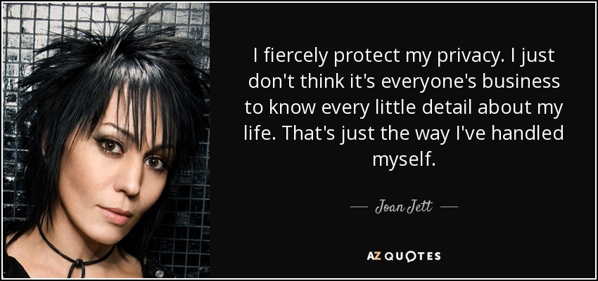 I fiercely protect my privacy. I just don't think it's everyone's business to know every little detail about my life. That's just the way I've handled myself. - Joan Jett