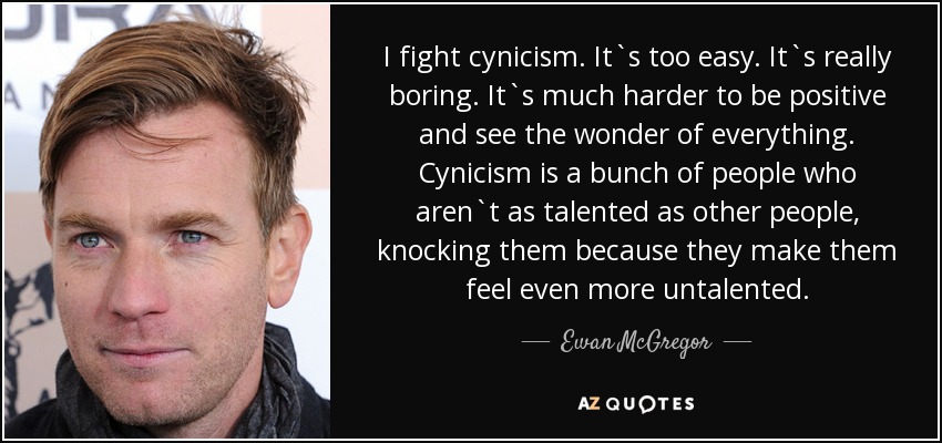 I fight cynicism. It`s too easy. It`s really boring. It`s much harder to be positive and see the wonder of everything. Cynicism is a bunch of people who aren`t as talented as other people, knocking them because they make them feel even more untalented. - Ewan McGregor