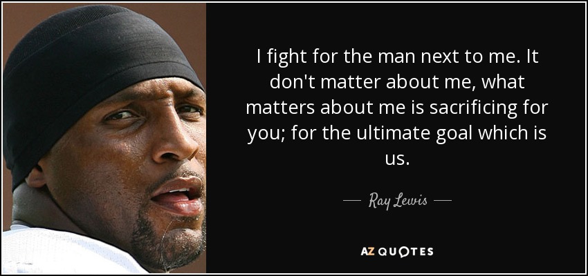 I fight for the man next to me. It don't matter about me, what matters about me is sacrificing for you; for the ultimate goal which is us. - Ray Lewis
