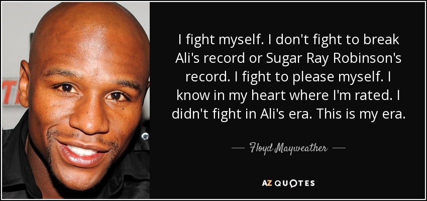 I fight myself. I don't fight to break Ali's record or Sugar Ray Robinson's record. I fight to please myself. I know in my heart where I'm rated. I didn't fight in Ali's era. This is my era. - Floyd Mayweather, Jr.
