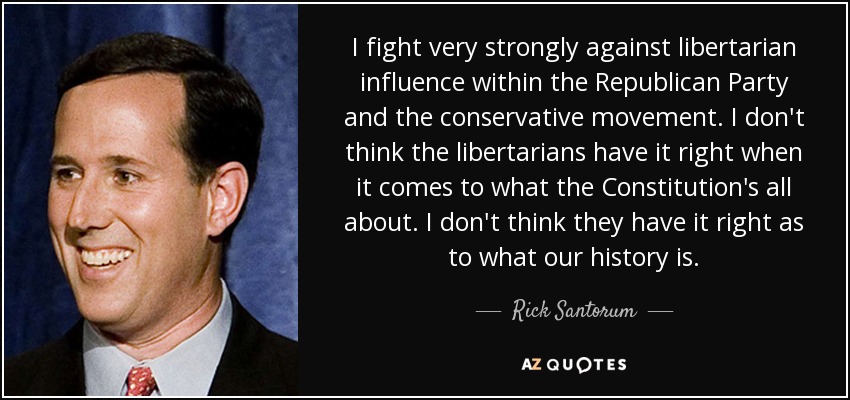 I fight very strongly against libertarian influence within the Republican Party and the conservative movement. I don't think the libertarians have it right when it comes to what the Constitution's all about. I don't think they have it right as to what our history is. - Rick Santorum