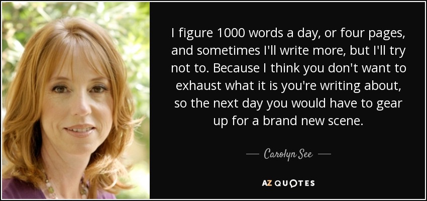 I figure 1000 words a day, or four pages, and sometimes I'll write more, but I'll try not to. Because I think you don't want to exhaust what it is you're writing about, so the next day you would have to gear up for a brand new scene. - Carolyn See