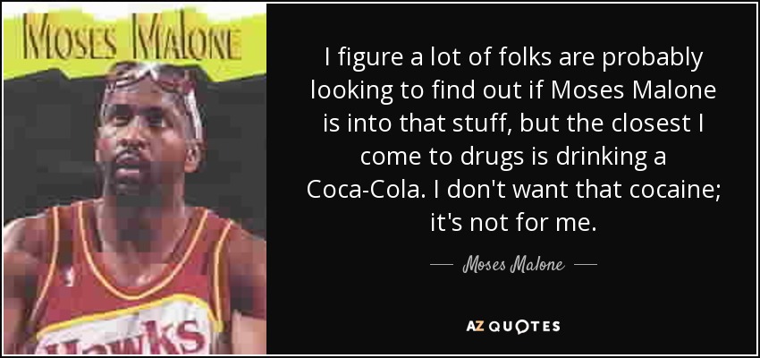 I figure a lot of folks are probably looking to find out if Moses Malone is into that stuff, but the closest I come to drugs is drinking a Coca-Cola. I don't want that cocaine; it's not for me. - Moses Malone