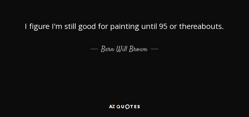 I figure I'm still good for painting until 95 or thereabouts. - Bern Will Brown