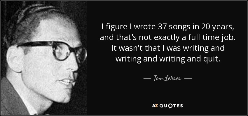 I figure I wrote 37 songs in 20 years, and that's not exactly a full-time job. It wasn't that I was writing and writing and writing and quit. - Tom Lehrer