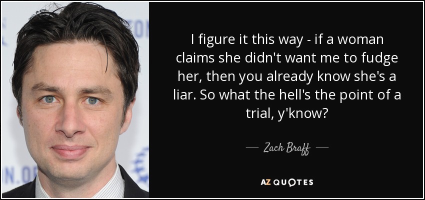 I figure it this way - if a woman claims she didn't want me to fudge her, then you already know she's a liar. So what the hell's the point of a trial, y'know? - Zach Braff