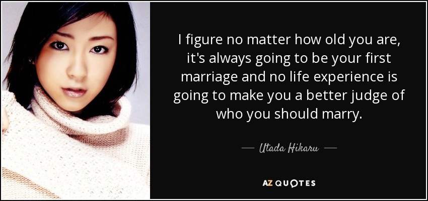I figure no matter how old you are, it's always going to be your first marriage and no life experience is going to make you a better judge of who you should marry. - Utada Hikaru