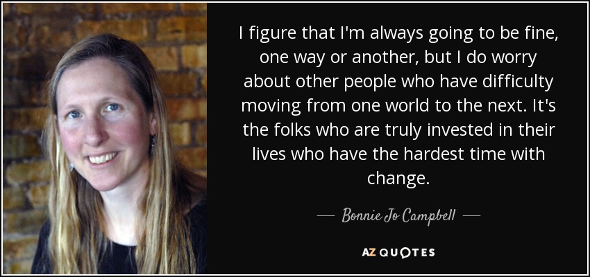 I figure that I'm always going to be fine, one way or another, but I do worry about other people who have difficulty moving from one world to the next. It's the folks who are truly invested in their lives who have the hardest time with change. - Bonnie Jo Campbell