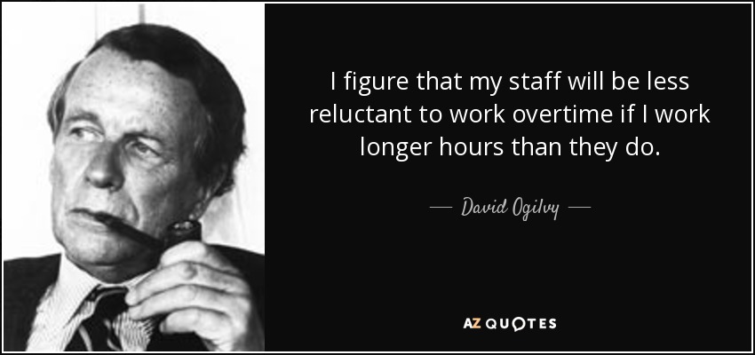 I figure that my staff will be less reluctant to work overtime if I work longer hours than they do. - David Ogilvy