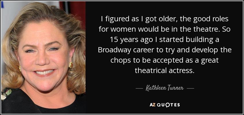 I figured as I got older, the good roles for women would be in the theatre. So 15 years ago I started building a Broadway career to try and develop the chops to be accepted as a great theatrical actress. - Kathleen Turner