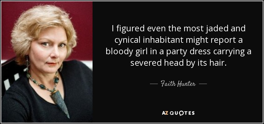 I figured even the most jaded and cynical inhabitant might report a bloody girl in a party dress carrying a severed head by its hair. - Faith Hunter