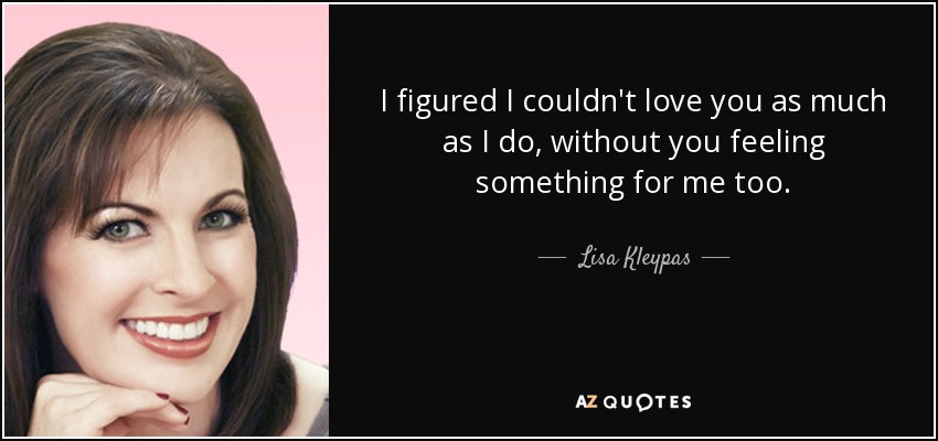 I figured I couldn't love you as much as I do, without you feeling something for me too. - Lisa Kleypas