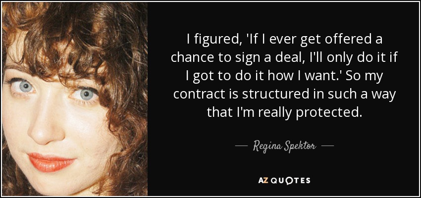 I figured, 'If I ever get offered a chance to sign a deal, I'll only do it if I got to do it how I want.' So my contract is structured in such a way that I'm really protected. - Regina Spektor