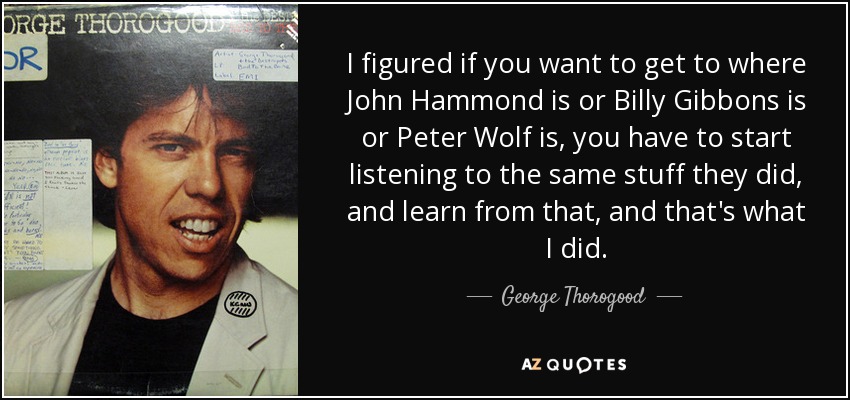 I figured if you want to get to where John Hammond is or Billy Gibbons is or Peter Wolf is, you have to start listening to the same stuff they did, and learn from that, and that's what I did. - George Thorogood