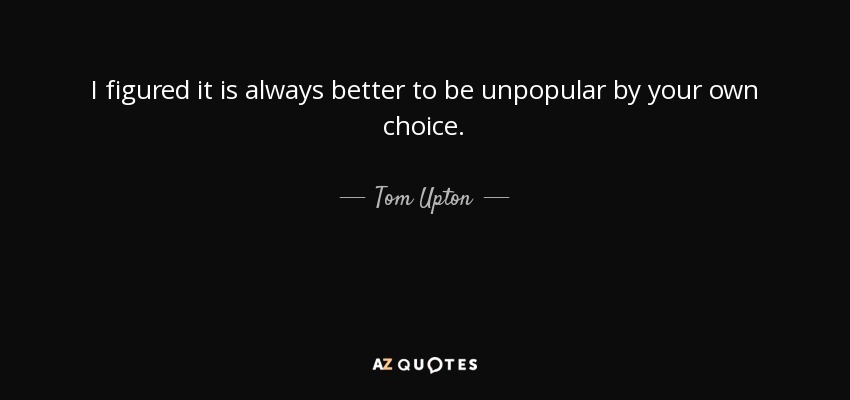 I figured it is always better to be unpopular by your own choice. - Tom Upton