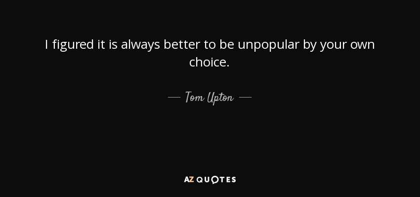 I figured it is always better to be unpopular by your own choice. - Tom Upton