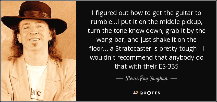 I figured out how to get the guitar to rumble...I put it on the middle pickup, turn the tone know down, grab it by the wang bar, and just shake it on the floor... a Stratocaster is pretty tough - I wouldn't recommend that anybody do that with their ES-335 - Stevie Ray Vaughan