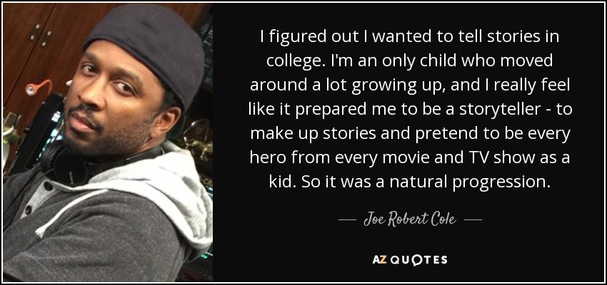 I figured out I wanted to tell stories in college. I'm an only child who moved around a lot growing up, and I really feel like it prepared me to be a storyteller - to make up stories and pretend to be every hero from every movie and TV show as a kid. So it was a natural progression. - Joe Robert Cole