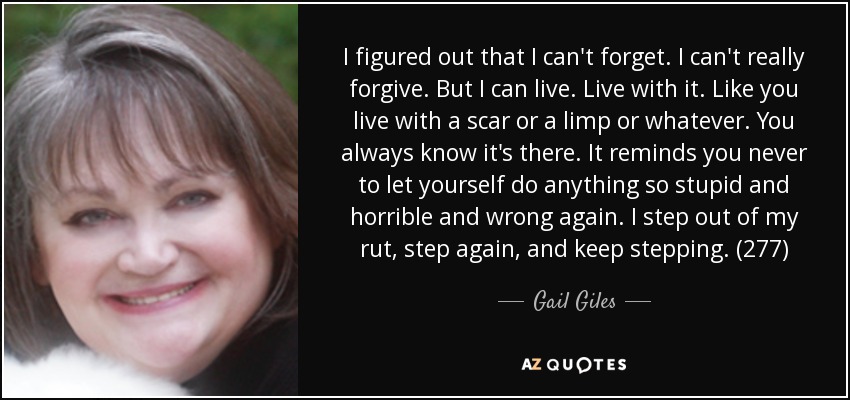 I figured out that I can't forget. I can't really forgive. But I can live. Live with it. Like you live with a scar or a limp or whatever. You always know it's there. It reminds you never to let yourself do anything so stupid and horrible and wrong again. I step out of my rut, step again, and keep stepping. (277) - Gail Giles