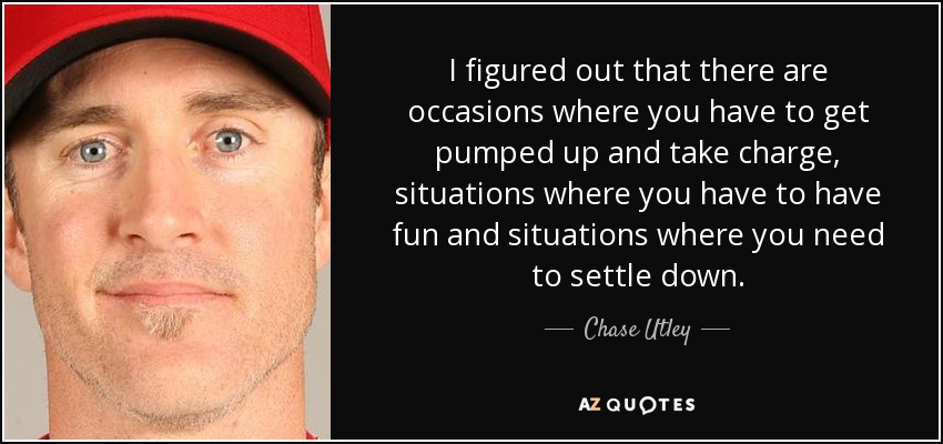 I figured out that there are occasions where you have to get pumped up and take charge, situations where you have to have fun and situations where you need to settle down. - Chase Utley