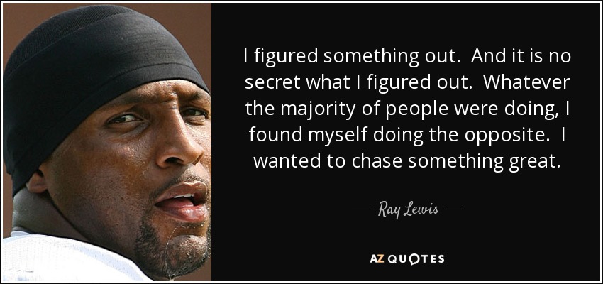 I figured something out. And it is no secret what I figured out. Whatever the majority of people were doing, I found myself doing the opposite. I wanted to chase something great. - Ray Lewis