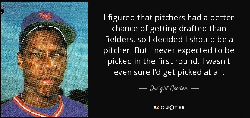 I figured that pitchers had a better chance of getting drafted than fielders, so I decided I should be a pitcher. But I never expected to be picked in the first round. I wasn't even sure I'd get picked at all. - Dwight Gooden
