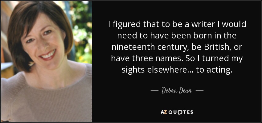 I figured that to be a writer I would need to have been born in the nineteenth century, be British, or have three names. So I turned my sights elsewhere . . . to acting. - Debra Dean