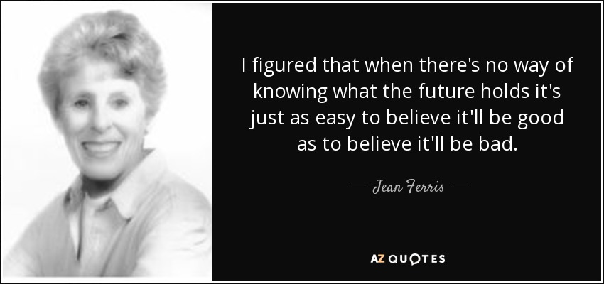 I figured that when there's no way of knowing what the future holds it's just as easy to believe it'll be good as to believe it'll be bad. - Jean Ferris