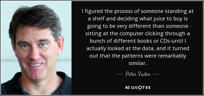 I figured the process of someone standing at a shelf and deciding what juice to buy is going to be very different than someone sitting at the computer clicking through a bunch of different books or CDs-until I actually looked at the data, and it turned out that the patterns were remarkably similar. - Peter Fader