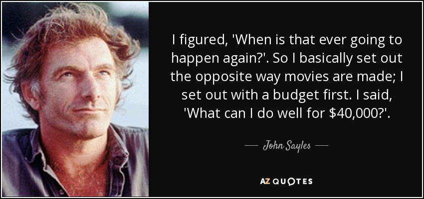 I figured, 'When is that ever going to happen again?'. So I basically set out the opposite way movies are made; I set out with a budget first. I said, 'What can I do well for $40,000?'. - John Sayles