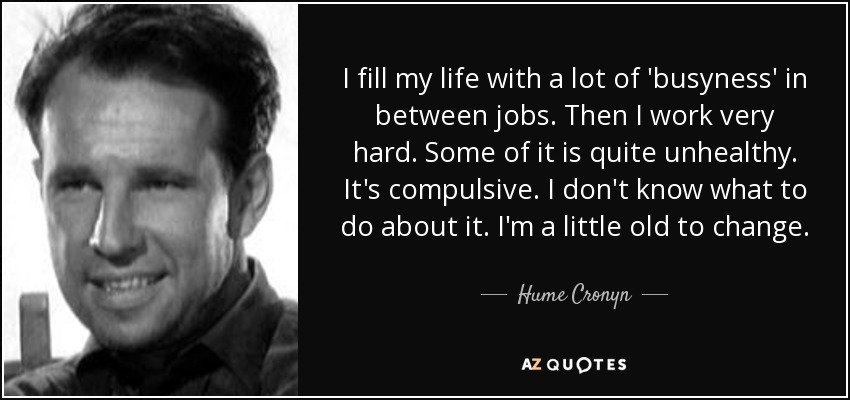 I fill my life with a lot of 'busyness' in between jobs. Then I work very hard. Some of it is quite unhealthy. It's compulsive. I don't know what to do about it. I'm a little old to change. - Hume Cronyn