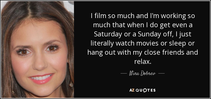 I film so much and I'm working so much that when I do get even a Saturday or a Sunday off, I just literally watch movies or sleep or hang out with my close friends and relax. - Nina Dobrev