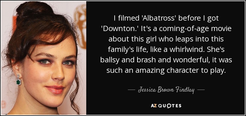 I filmed 'Albatross' before I got 'Downton.' It's a coming-of-age movie about this girl who leaps into this family's life, like a whirlwind. She's ballsy and brash and wonderful, it was such an amazing character to play. - Jessica Brown Findlay