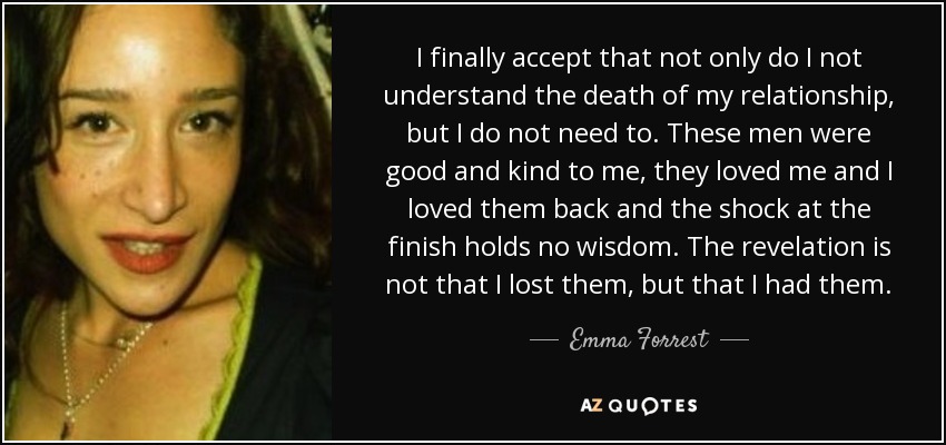 I finally accept that not only do I not understand the death of my relationship, but I do not need to. These men were good and kind to me, they loved me and I loved them back and the shock at the finish holds no wisdom. The revelation is not that I lost them, but that I had them. - Emma Forrest