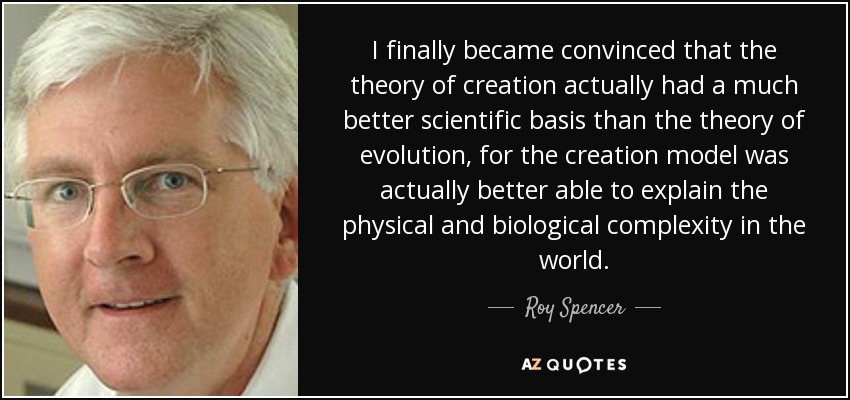 I finally became convinced that the theory of creation actually had a much better scientific basis than the theory of evolution, for the creation model was actually better able to explain the physical and biological complexity in the world. - Roy Spencer
