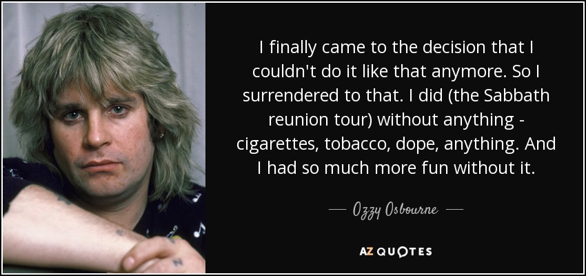 I finally came to the decision that I couldn't do it like that anymore. So I surrendered to that. I did (the Sabbath reunion tour) without anything - cigarettes, tobacco, dope, anything. And I had so much more fun without it. - Ozzy Osbourne