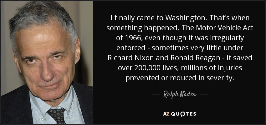 I finally came to Washington. That's when something happened. The Motor Vehicle Act of 1966, even though it was irregularly enforced - sometimes very little under Richard Nixon and Ronald Reagan - it saved over 200,000 lives, millions of injuries prevented or reduced in severity. - Ralph Nader