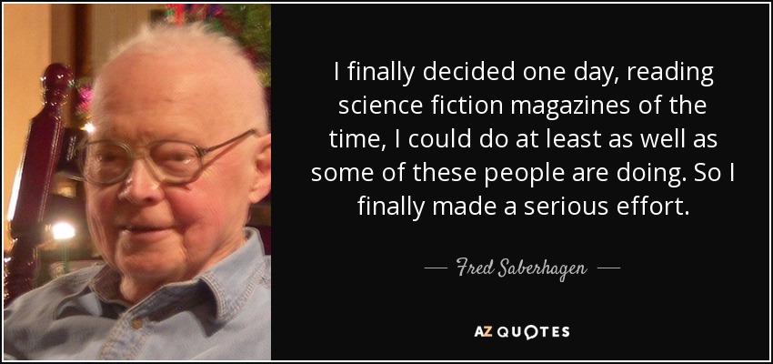 I finally decided one day, reading science fiction magazines of the time, I could do at least as well as some of these people are doing. So I finally made a serious effort. - Fred Saberhagen