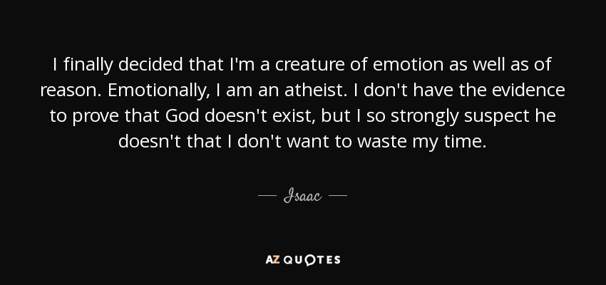 I finally decided that I'm a creature of emotion as well as of reason. Emotionally, I am an atheist. I don't have the evidence to prove that God doesn't exist, but I so strongly suspect he doesn't that I don't want to waste my time. - Isaac