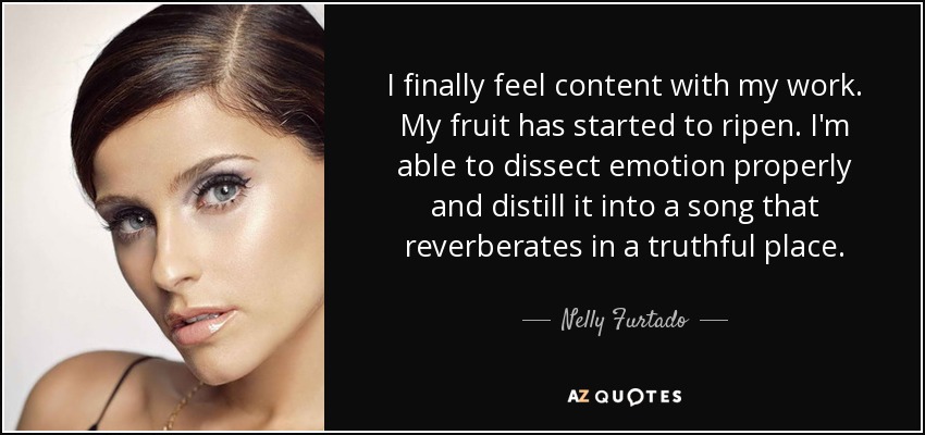 I finally feel content with my work. My fruit has started to ripen. I'm able to dissect emotion properly and distill it into a song that reverberates in a truthful place. - Nelly Furtado