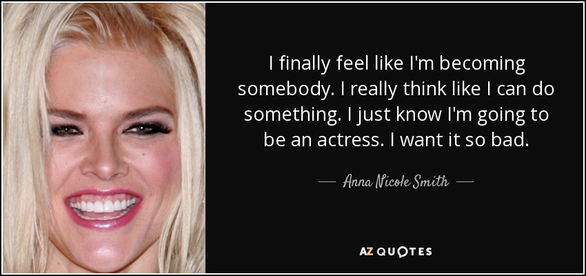 I finally feel like I'm becoming somebody. I really think like I can do something. I just know I'm going to be an actress. I want it so bad. - Anna Nicole Smith