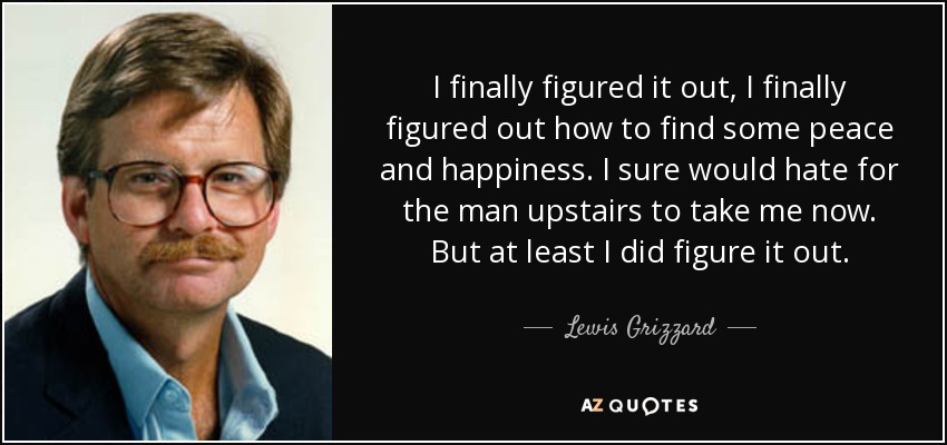 I finally figured it out, I finally figured out how to find some peace and happiness. I sure would hate for the man upstairs to take me now. But at least I did figure it out. - Lewis Grizzard